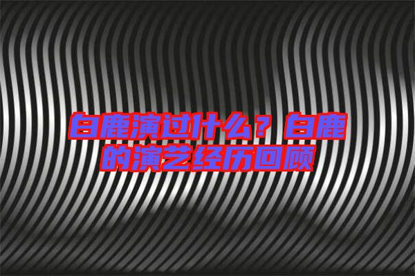 白鹿演過什么？白鹿的演藝經(jīng)歷回顧