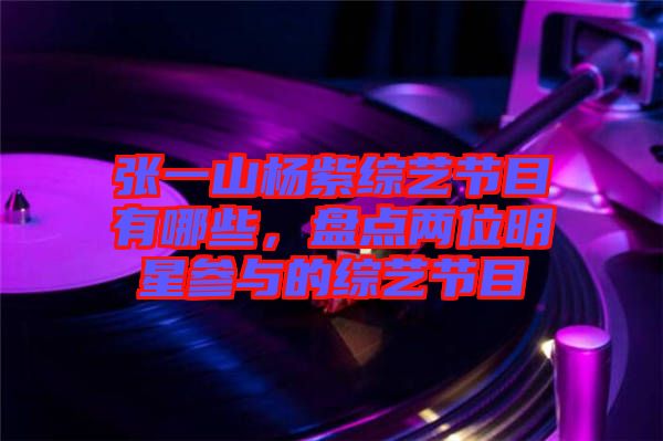 張一山楊紫綜藝節(jié)目有哪些，盤點(diǎn)兩位明星參與的綜藝節(jié)目