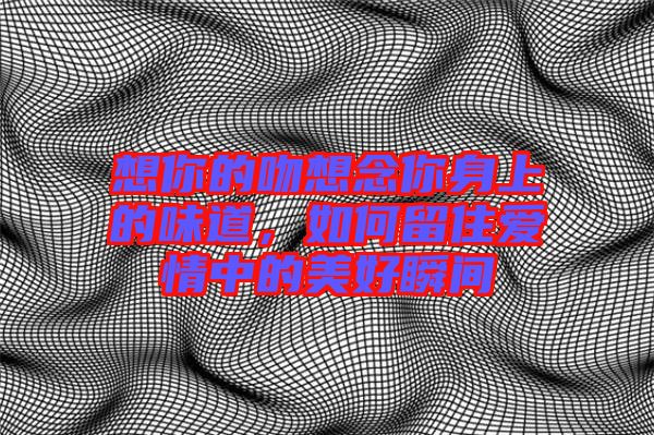 想你的吻想念你身上的味道，如何留住愛情中的美好瞬間