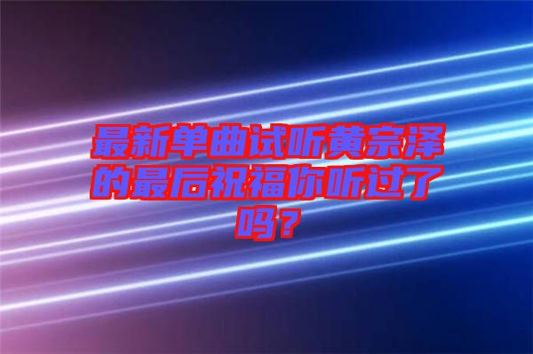 最新單曲試聽(tīng)黃宗澤的最后祝福你聽(tīng)過(guò)了嗎？