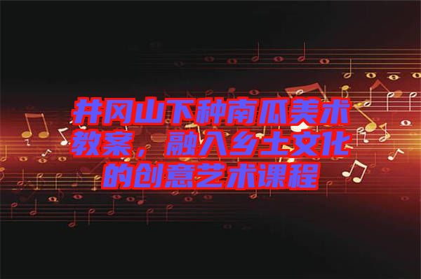 井岡山下種南瓜美術(shù)教案，融入鄉(xiāng)土文化的創(chuàng)意藝術(shù)課程