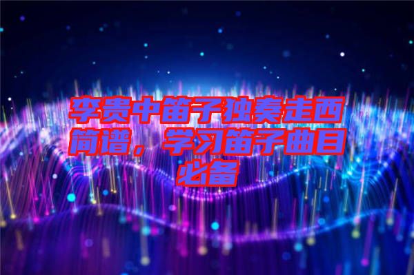 李貴中笛子獨(dú)奏走西簡譜，學(xué)習(xí)笛子曲目必備