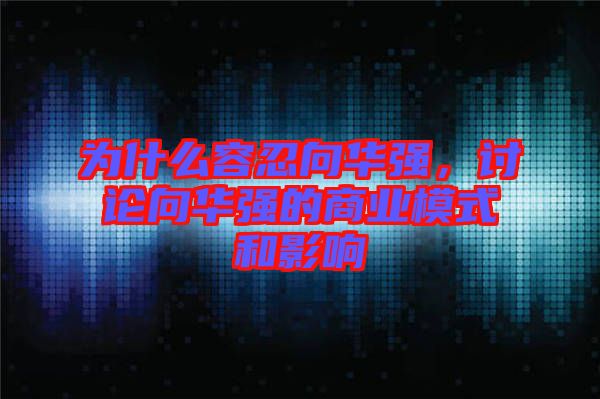 為什么容忍向華強(qiáng)，討論向華強(qiáng)的商業(yè)模式和影響