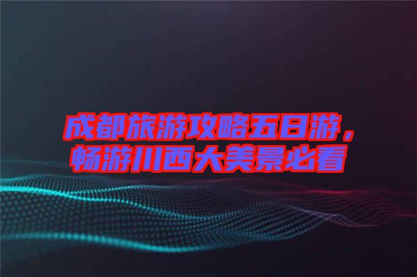 成都旅游攻略五日游，暢游川西大美景必看