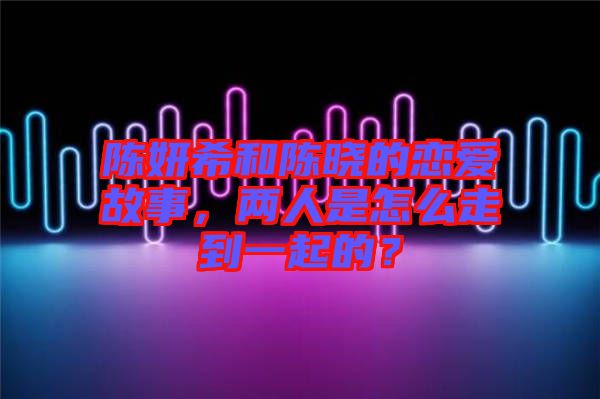 陳妍希和陳曉的戀愛故事，兩人是怎么走到一起的？