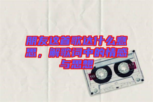 朋友這首歌達(dá)什么意思，解歌詞中的情感與思想