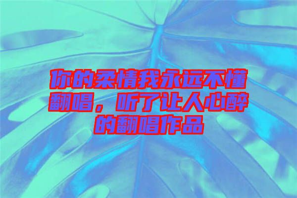 你的柔情我永遠(yuǎn)不懂翻唱，聽了讓人心醉的翻唱作品