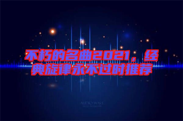 不朽的名曲2021，經(jīng)典旋律永不過時(shí)推薦