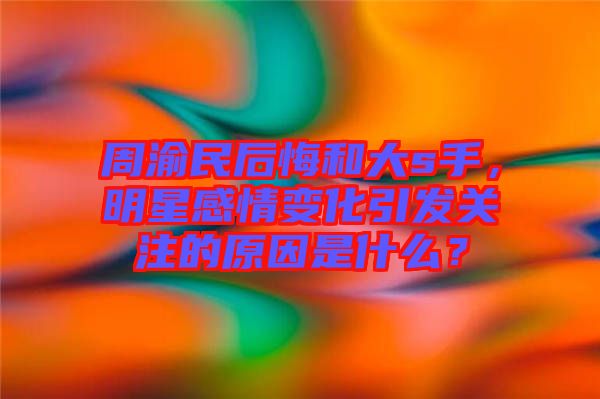 周渝民后悔和大s手，明星感情變化引發(fā)關(guān)注的原因是什么？