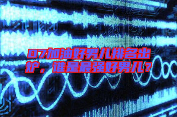 07加油好男兒排名出爐，誰是最強(qiáng)好男兒？