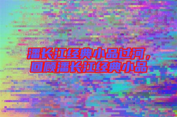 潘長江經(jīng)典小品過河，回顧潘長江經(jīng)典小品