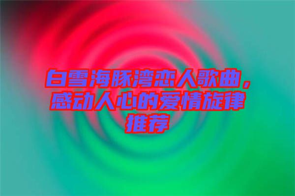 白雪海豚灣戀人歌曲，感動人心的愛情旋律推薦