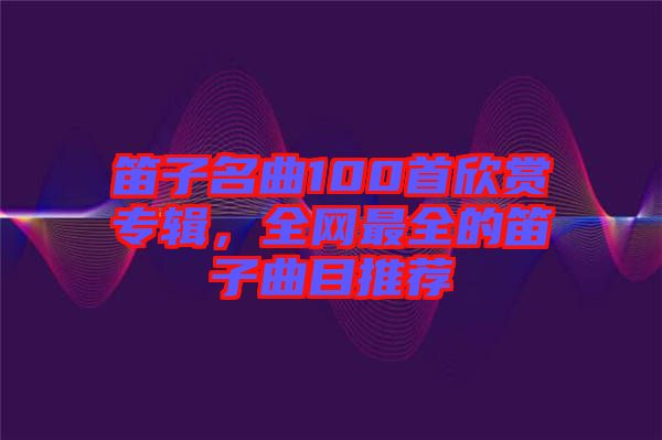 笛子名曲100首欣賞專輯，全網(wǎng)最全的笛子曲目推薦