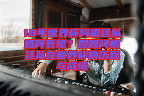 18年世界杯阿根廷隊如何表現？回顧阿根廷隊在世界杯的歷程與成績