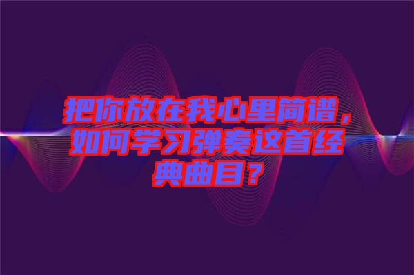 把你放在我心里簡譜，如何學習彈奏這首經(jīng)典曲目？