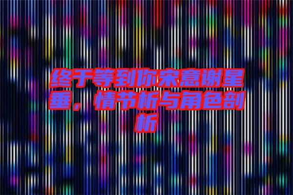 終于等到你宋意謝星垂，情節(jié)析與角色剖析