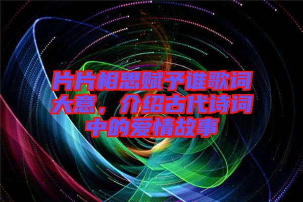 片片相思賦予誰歌詞大意，介紹古代詩詞中的愛情故事
