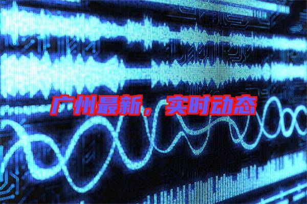 廣州最新，實(shí)時(shí)動(dòng)態(tài)