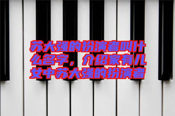 蘇大強的扮演者叫什么名字，介紹家有兒女中蘇大強的扮演者