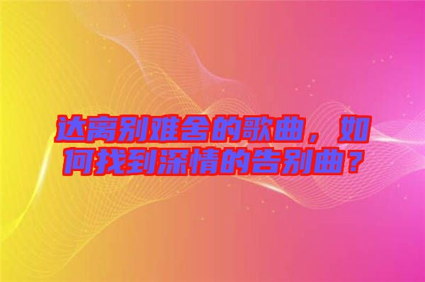 達(dá)離別難舍的歌曲，如何找到深情的告別曲？