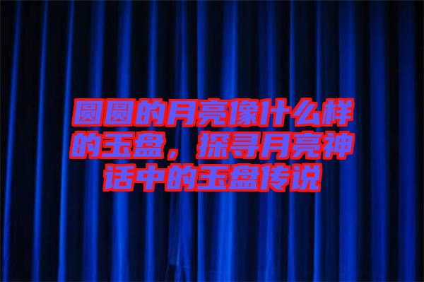 圓圓的月亮像什么樣的玉盤，探尋月亮神話中的玉盤傳說