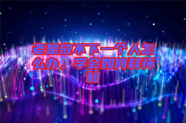 老是放不下一個(gè)人怎么辦，學(xué)會如何釋懷和