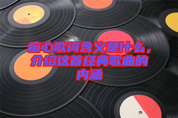 癡心歌詞含義是什么，介紹這首經(jīng)典歌曲的內(nèi)涵