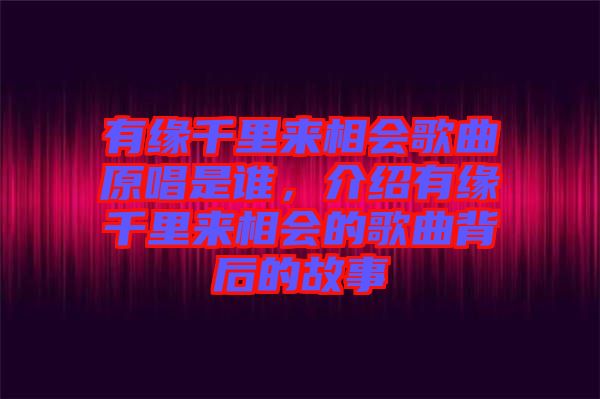 有緣千里來相會歌曲原唱是誰，介紹有緣千里來相會的歌曲背后的故事