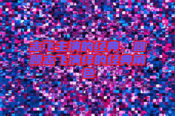 志飛主演的經(jīng)典，回顧志飛演繹的經(jīng)典角色