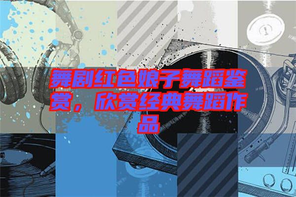 舞劇紅色娘子舞蹈鑒賞，欣賞經(jīng)典舞蹈作品