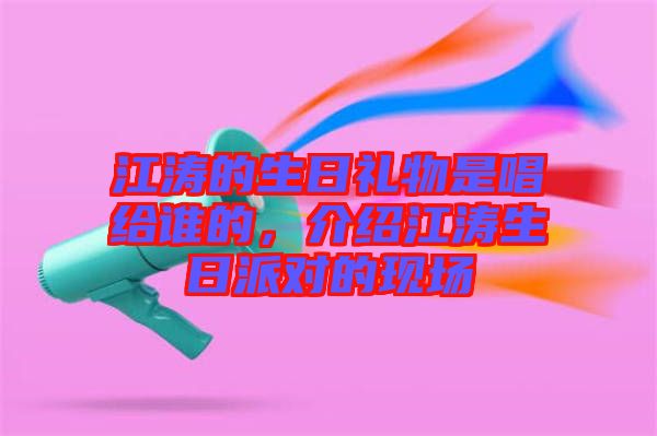 江濤的生日禮物是唱給誰的，介紹江濤生日派對的現場