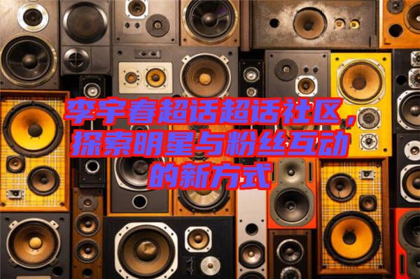 李宇春超話超話社區(qū)，探索明星與粉絲互動(dòng)的新方式