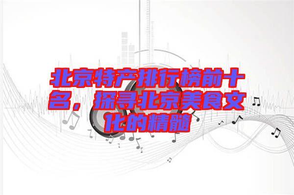 北京特產(chǎn)排行榜前十名，探尋北京美食文化的精髓