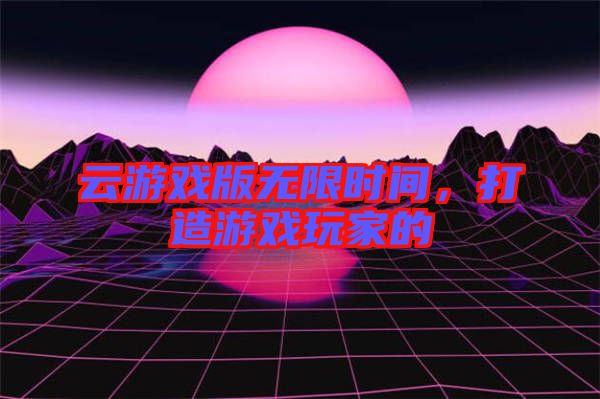 云游戲版無(wú)限時(shí)間，打造游戲玩家的