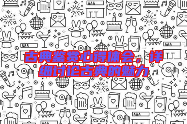 古典鑒賞心得體會，詳細討論古典的魅力