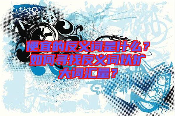 便宜的反義詞是什么？如何尋找反義詞以擴大詞匯量？