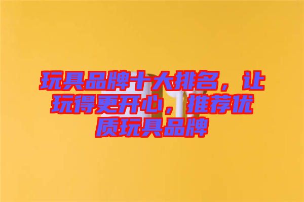 玩具品牌十大排名，讓玩得更開(kāi)心，推薦優(yōu)質(zhì)玩具品牌