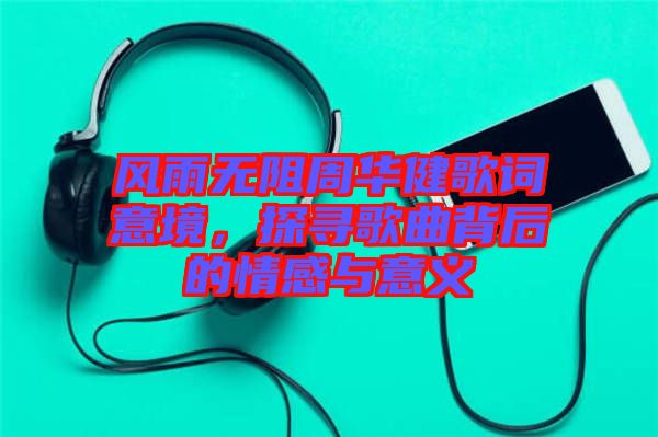 風雨無阻周華健歌詞意境，探尋歌曲背后的情感與意義