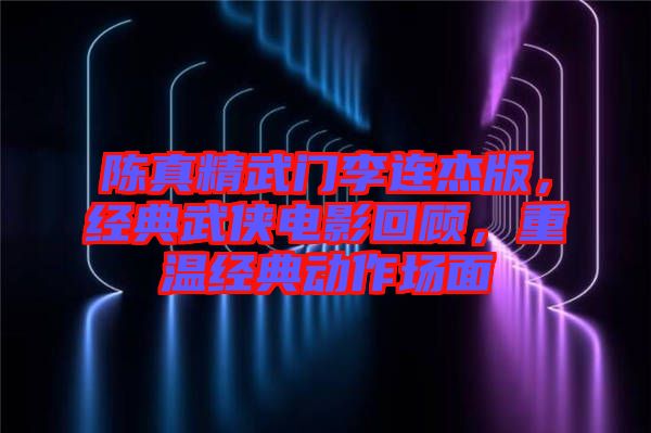 陳真精武門李連杰版，經(jīng)典武俠電影回顧，重溫經(jīng)典動(dòng)作場(chǎng)面