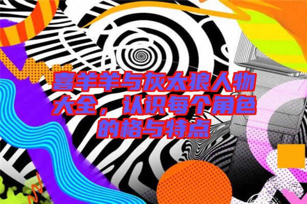 喜羊羊與灰太狼人物大全，認識每個角色的格與特點