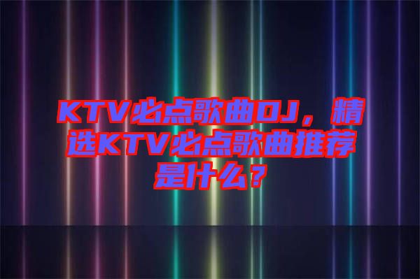 KTV必點歌曲DJ，精選KTV必點歌曲推薦是什么？