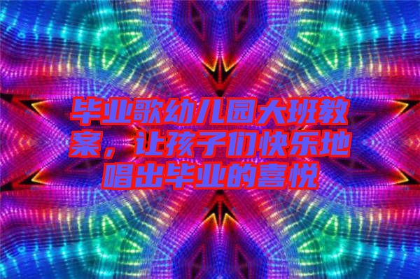 畢業(yè)歌幼兒園大班教案，讓孩子們快樂(lè)地唱出畢業(yè)的喜悅