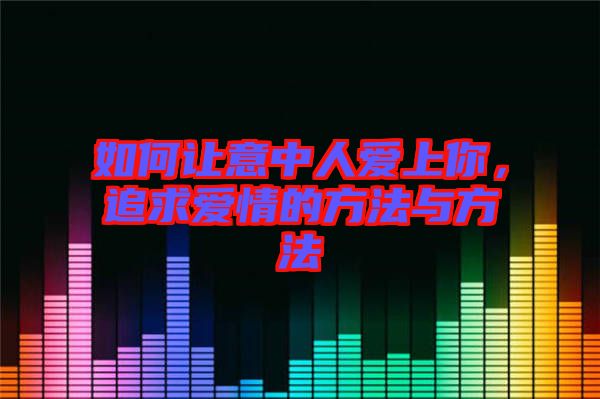 如何讓意中人愛上你，追求愛情的方法與方法