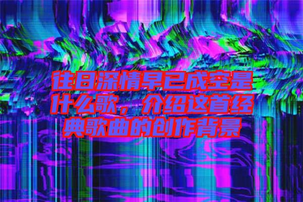 往日深情早已成空是什么歌，介紹這首經(jīng)典歌曲的創(chuàng)作背景