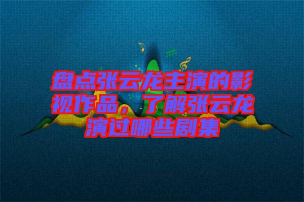 盤點張云龍主演的影視作品，了解張云龍演過哪些劇集