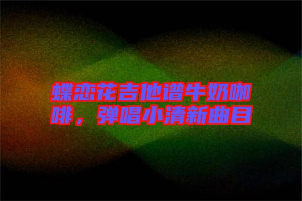 蝶戀花吉他譜牛奶咖啡，彈唱小清新曲目