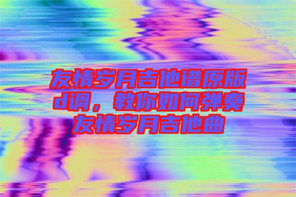 友情歲月吉他譜原版d調(diào)，教你如何彈奏友情歲月吉他曲