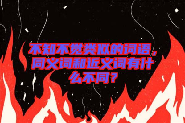 不知不覺類似的詞語，同義詞和近義詞有什么不同？