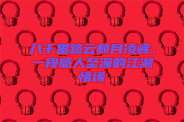 八千里路云和月凌峰，一段感人至深的江湖情緣