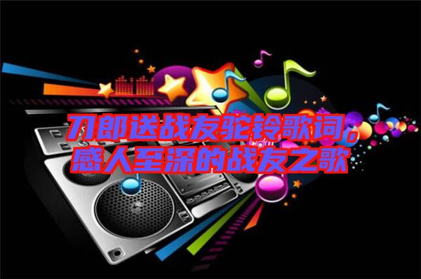 刀郎送戰(zhàn)友駝鈴歌詞，感人至深的戰(zhàn)友之歌